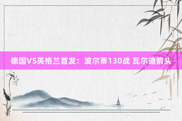 德国VS英格兰首发：波尔蒂130战 瓦尔迪箭头