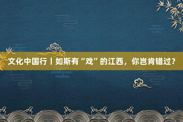 文化中国行丨如斯有“戏”的江西，你岂肯错过？